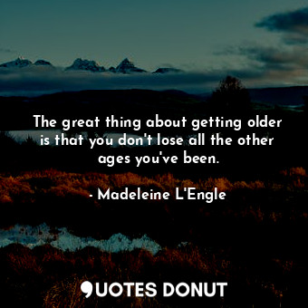 The great thing about getting older is that you don't lose all the other ages you've been.