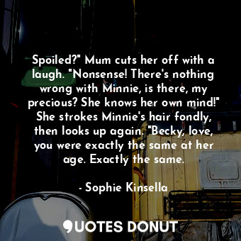 Spoiled?" Mum cuts her off with a laugh. "Nonsense! There's nothing wrong with Minnie, is there, my precious? She knows her own mind!" She strokes Minnie's hair fondly, then looks up again. "Becky, love, you were exactly the same at her age. Exactly the same.