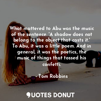 What mattered to Abu was the music of the sentence. 'A shadow does not belong to the object that casts it.' To Abu, it was a little poem. And in general, it was the poetics, the music of things that tossed his confetti.