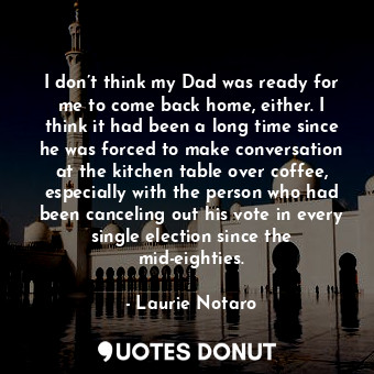 I don’t think my Dad was ready for me to come back home, either. I think it had been a long time since he was forced to make conversation at the kitchen table over coffee, especially with the person who had been canceling out his vote in every single election since the mid-eighties.