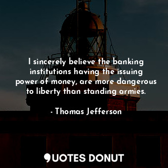 I sincerely believe the banking institutions having the issuing power of money, are more dangerous to liberty than standing armies.
