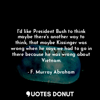 I&#39;d like President Bush to think maybe there&#39;s another way to think, that maybe Kissinger was wrong when he says we had to go in there because he was wrong about Vietnam.
