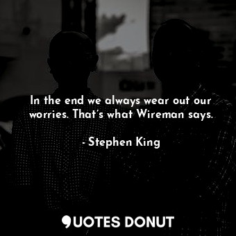 In the end we always wear out our worries. That’s what Wireman says.