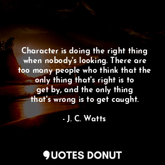 Character is doing the right thing when nobody&#39;s looking. There are too many people who think that the only thing that&#39;s right is to get by, and the only thing that&#39;s wrong is to get caught.