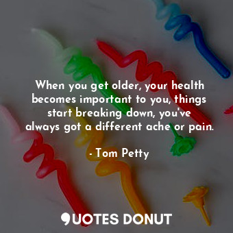 When you get older, your health becomes important to you, things start breaking down, you&#39;ve always got a different ache or pain.