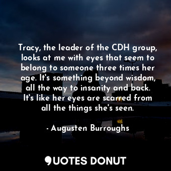 Tracy, the leader of the CDH group, looks at me with eyes that seem to belong to someone three times her age. It's something beyond wisdom, all the way to insanity and back. It's like her eyes are scarred from all the things she's seen.