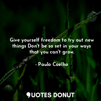 Give yourself freedom to try out new things Don't be so set in your ways that you can't grow.