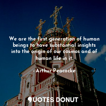 We are the first generation of human beings to have substantial insights into the origin of our cosmos and of human life in it.