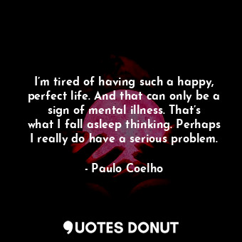 I’m tired of having such a happy, perfect life. And that can only be a sign of mental illness. That’s what I fall asleep thinking. Perhaps I really do have a serious problem.