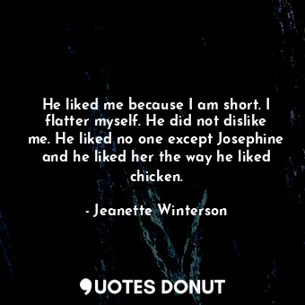 He liked me because I am short. I flatter myself. He did not dislike me. He liked no one except Josephine and he liked her the way he liked chicken.