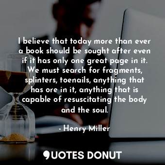 I believe that today more than ever a book should be sought after even if it has only one great page in it. We must search for fragments, splinters, toenails, anything that has ore in it, anything that is capable of resuscitating the body and the soul.