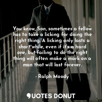 You know, Son, sometimes a fellow has to take a licking for doing the right thing. A licking only lasts a short while, even if it's a hard one, but failing to do the right thing will often make a mark on a man that will last forever.