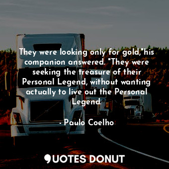 They were looking only for gold,"his companion answered. "They were seeking the treasure of their Personal Legend, without wanting actually to live out the Personal Legend.