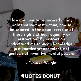 How are men to be secured in any rights without instruction; how to be secured in the equal exercise of those rights without equality of instruction? By instruction understand me to mean knowledge - just knowledge; not talent, not genius, not inventive mental powers.