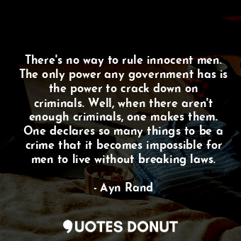 There's no way to rule innocent men. The only power any government has is the power to crack down on criminals. Well, when there aren't enough criminals, one makes them. One declares so many things to be a crime that it becomes impossible for men to live without breaking laws.