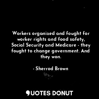 Workers organized and fought for worker rights and food safety, Social Security and Medicare - they fought to change government. And they won.