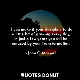 If you make it your discipline to do a little bit of growing every day, in just a few years you will be amazed by your transformation.