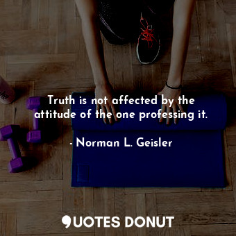 Truth is not affected by the attitude of the one professing it.