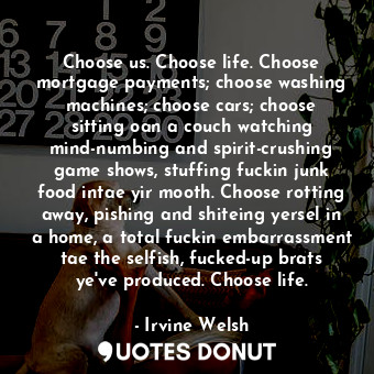 Choose us. Choose life. Choose mortgage payments; choose washing machines; choose cars; choose sitting oan a couch watching mind-numbing and spirit-crushing game shows, stuffing fuckin junk food intae yir mooth. Choose rotting away, pishing and shiteing yersel in a home, a total fuckin embarrassment tae the selfish, fucked-up brats ye've produced. Choose life.