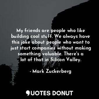 My friends are people who like building cool stuff. We always have this joke about people who want to just start companies without making something valuable. There&#39;s a lot of that in Silicon Valley.