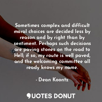 Sometimes complex and difficult moral choices are decided less by reason and by right than by sentiment. Perhaps such decisions are paving stones on the road to Hell; if so, my route is well paved, and the welcoming committee all ready knows my name.
