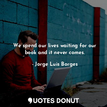 We spend our lives waiting for our book and it never comes.