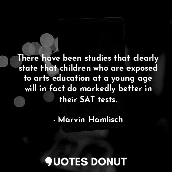 There have been studies that clearly state that children who are exposed to arts education at a young age will in fact do markedly better in their SAT tests.