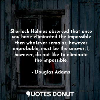 Sherlock Holmes observed that once you have eliminated the impossible then whatever remains, however improbable, must be the answer. I, however, do not like to eliminate the impossible.