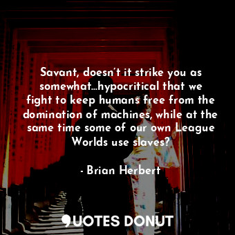 Savant, doesn’t it strike you as somewhat…hypocritical that we fight to keep humans free from the domination of machines, while at the same time some of our own League Worlds use slaves?