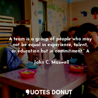 A team is a group of people who may not be equal in experience, talent, or education but in commitment.” A