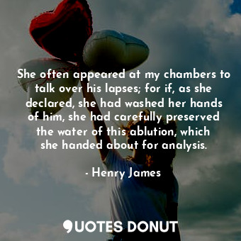 She often appeared at my chambers to talk over his lapses; for if, as she declared, she had washed her hands of him, she had carefully preserved the water of this ablution, which she handed about for analysis.