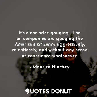 It&#39;s clear price gouging... The oil companies are gouging the American citizenry aggressively, relentlessly, and without any sense of conscience whatsoever.