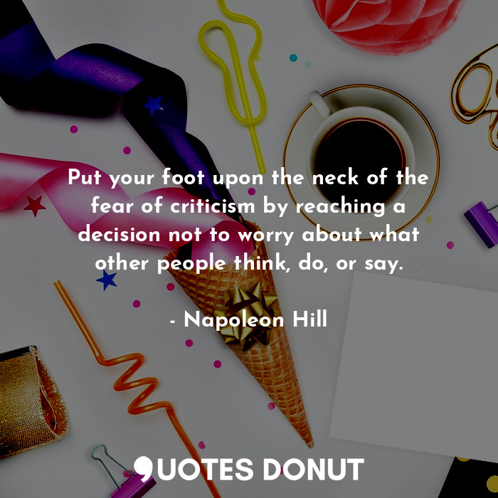 Put your foot upon the neck of the fear of criticism by reaching a decision not to worry about what other people think, do, or say.