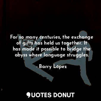 For so many centuries, the exchange of gifts has held us together. It has made it possible to bridge the abyss where language struggles.