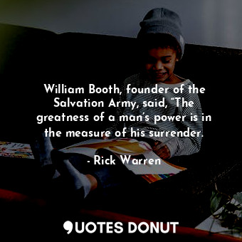 William Booth, founder of the Salvation Army, said, “The greatness of a man’s power is in the measure of his surrender.