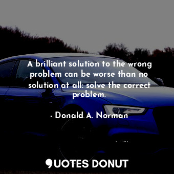 A brilliant solution to the wrong problem can be worse than no solution at all: solve the correct problem.