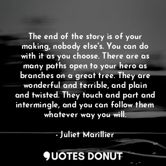 The end of the story is of your making, nobody else's. You can do with it as you choose. There are as many paths open to your hero as branches on a great tree. They are wonderful and terrible, and plain and twisted. They touch and part and intermingle, and you can follow them whatever way you will.