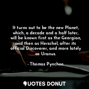 It turns out to be the new Planet, which, a decade and a half later, will be known first as the Georgian, and then as Herschel, after its official Discoverer, and more lately as Uranus.