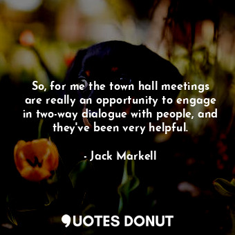 So, for me the town hall meetings are really an opportunity to engage in two-way dialogue with people, and they&#39;ve been very helpful.