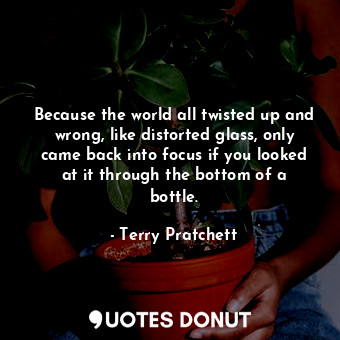 Because the world all twisted up and wrong, like distorted glass, only came back into focus if you looked at it through the bottom of a bottle.