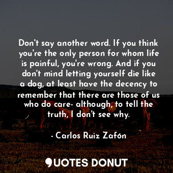 Don't say another word. If you think you're the only person for whom life is painful, you're wrong. And if you don't mind letting yourself die like a dog, at least have the decency to remember that there are those of us who do care- although, to tell the truth, I don't see why.
