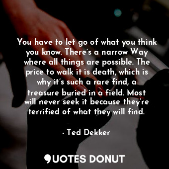 You have to let go of what you think you know. There’s a narrow Way where all things are possible. The price to walk it is death, which is why it’s such a rare find, a treasure buried in a field. Most will never seek it because they’re terrified of what they will find.