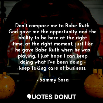 Don&#39;t compare me to Babe Ruth. God gave me the opportunity and the ability to be here at the right time, at the right moment, just like he gave Babe Ruth when he was playing. I just hope I can keep doing what I&#39;ve been doing - keep taking care of business.