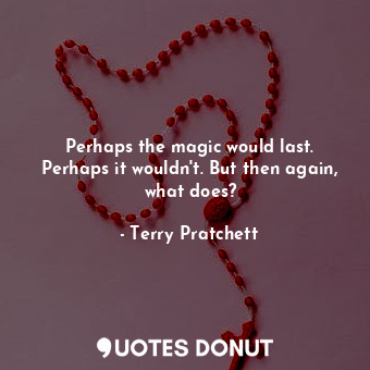 Perhaps the magic would last. Perhaps it wouldn't. But then again, what does?
