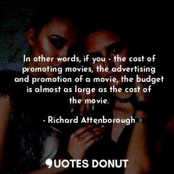 In other words, if you - the cost of promoting movies, the advertising and promotion of a movie, the budget is almost as large as the cost of the movie.