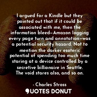 I argued for a Kindle but they pointed out that if it could be associated with me, then the information bleed—Amazon logging every page turn and annotation—was a potential security hazard. Not to mention the darker esoteric potential of spending too much time staring at a device controlled by a secretive billionaire in Seattle. The void stares also, and so on.