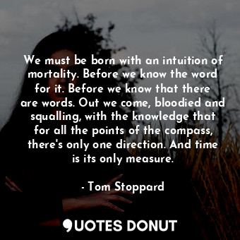 We must be born with an intuition of mortality. Before we know the word for it. Before we know that there are words. Out we come, bloodied and squalling, with the knowledge that for all the points of the compass, there's only one direction. And time is its only measure.