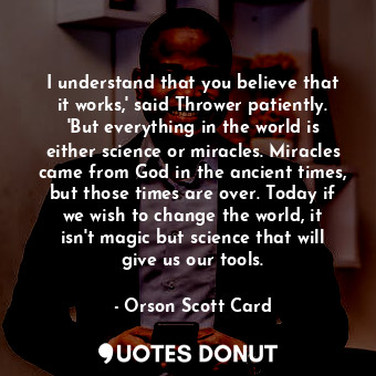 I understand that you believe that it works,' said Thrower patiently. 'But everything in the world is either science or miracles. Miracles came from God in the ancient times, but those times are over. Today if we wish to change the world, it isn't magic but science that will give us our tools.