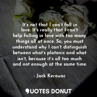 It’s not that I can’t fall in love. It’s really that I can’t help falling in love with too many things all at once. So, you must understand why I can’t distinguish between what’s platonic and what isn’t, because it’s all too much and not enough at the same time.