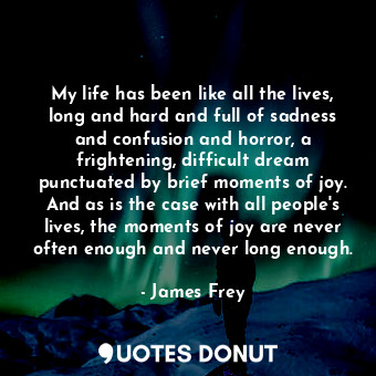 My life has been like all the lives, long and hard and full of sadness and confusion and horror, a frightening, difficult dream punctuated by brief moments of joy. And as is the case with all people's lives, the moments of joy are never often enough and never long enough.